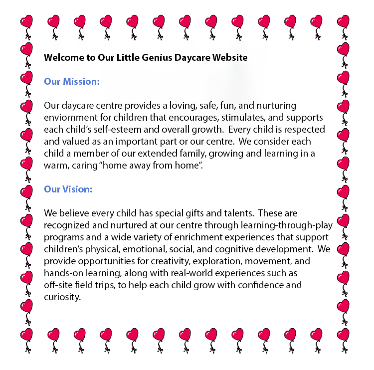 Text Box: 

                    Welcome to our Little Genius Daycare Website

                    

                    Our Mission:
                    

                    Our daycare centre provides a loving, safe, fun, and nurturing environment for children that encourages, stimulates, 
                    and supports each child�s self-esteem and overall growth. Every child is respected and valued as an important part of
                    our centre. We consider each child a member of our extended family, growing and learning in a warm, caring �home away from home.�

                    

                    Our Vision:

                    

                    We believe every child has special gifts and talents. These are recognized and nurtured at our centre through learning-through-play programs 
                    and a wide variety of enrichment experiences that support children�s physical, emotional, social, and cognitive development. We provide opportunities
                    for creativity, exploration, movement, and hands-on learning, along with real-world experiences such as off-site field trips, to help each child grow with 
                    confidence and curiosity.

                    