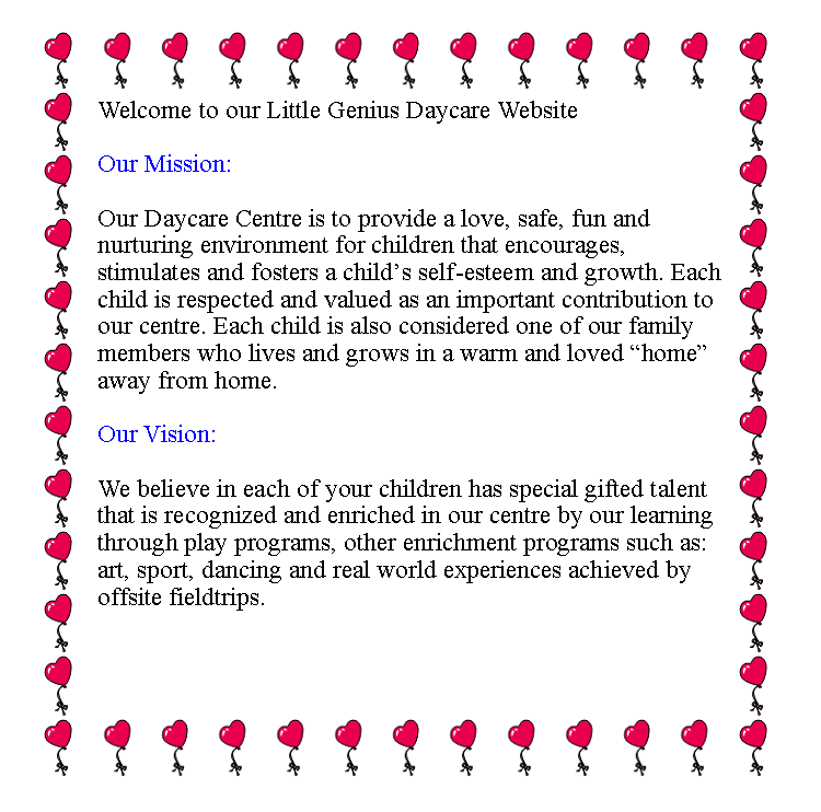Text Box: Welcome to our Little Genius Daycare Website
Our Mission:
Our Daycare Centre is to provide a love, safe, fun and nurturing environment for children that encourages, stimulates and fosters a child’s self-esteem and growth. Each child is respected and valued as an important contribution to our centre. Each child is also considered one of our family members who lives and grows in a warm and loved “home” away from home.
Our Vision:
We believe in each of your children has special gifted talent that is recognized and enriched in our centre by our learning through play programs, other enrichment programs such as: art, sport, dancing and real world experiences achieved by offsite fieldtrips.